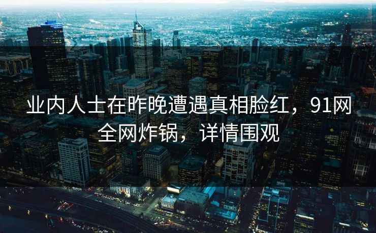 业内人士在昨晚遭遇真相脸红，91网全网炸锅，详情围观  第1张