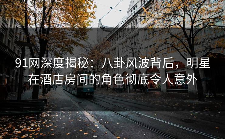 91网深度揭秘：八卦风波背后，明星在酒店房间的角色彻底令人意外