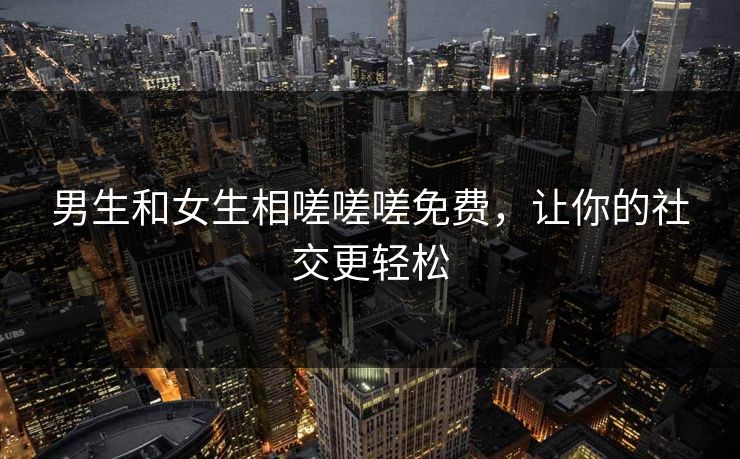 男生和女生相嗟嗟嗟免费，让你的社交更轻松
