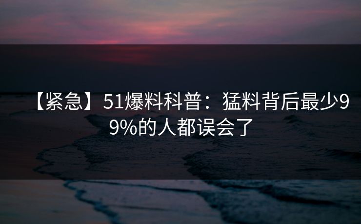 【紧急】51爆料科普：猛料背后最少99%的人都误会了