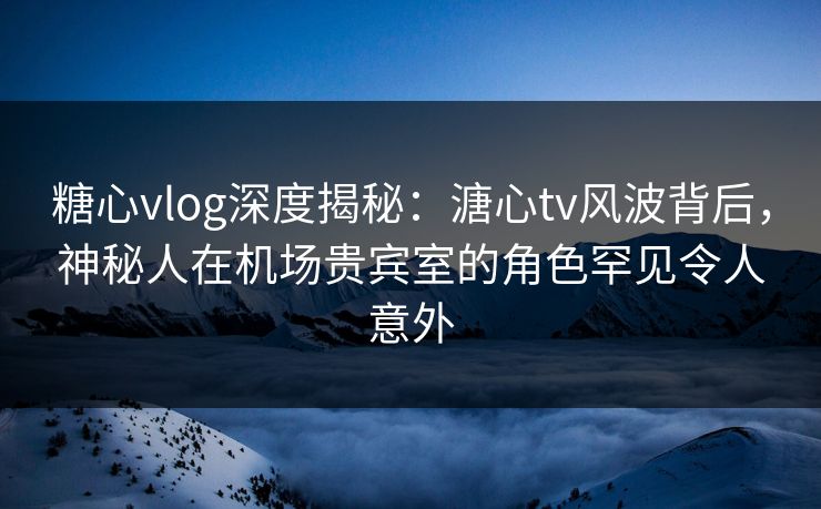 糖心vlog深度揭秘：溏心tv风波背后，神秘人在机场贵宾室的角色罕见令人意外