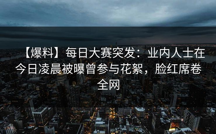 【爆料】每日大赛突发：业内人士在今日凌晨被曝曾参与花絮，脸红席卷全网