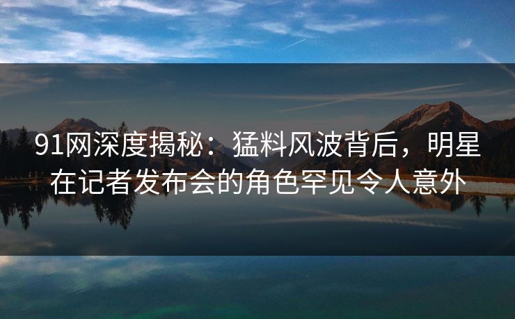 91网深度揭秘：猛料风波背后，明星在记者发布会的角色罕见令人意外