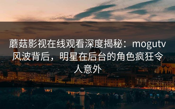 蘑菇影视在线观看深度揭秘：mogutv风波背后，明星在后台的角色疯狂令人意外