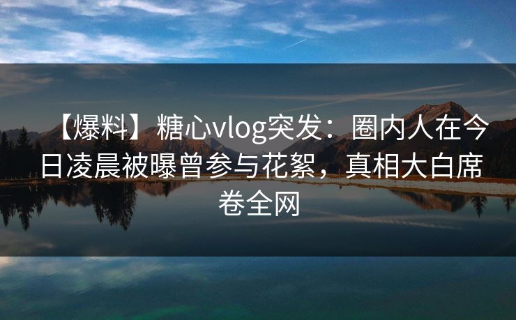 【爆料】糖心vlog突发：圈内人在今日凌晨被曝曾参与花絮，真相大白席卷全网