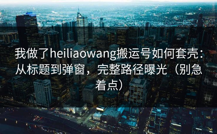 我做了heiliaowang搬运号如何套壳：从标题到弹窗，完整路径曝光（别急着点）