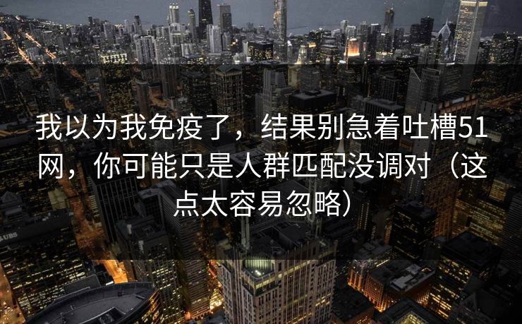 我以为我免疫了，结果别急着吐槽51网，你可能只是人群匹配没调对（这点太容易忽略）