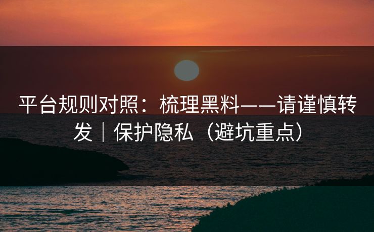 平台规则对照：梳理黑料——请谨慎转发｜保护隐私（避坑重点）