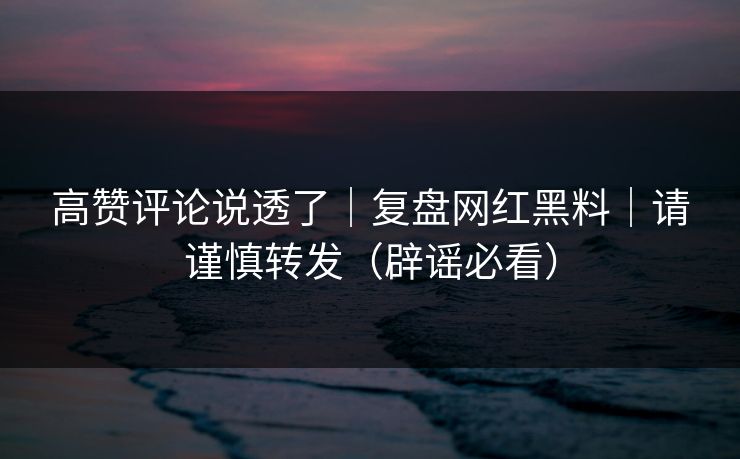 高赞评论说透了｜复盘网红黑料｜请谨慎转发（辟谣必看）