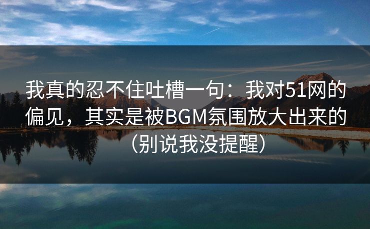 我真的忍不住吐槽一句：我对51网的偏见，其实是被BGM氛围放大出来的（别说我没提醒）