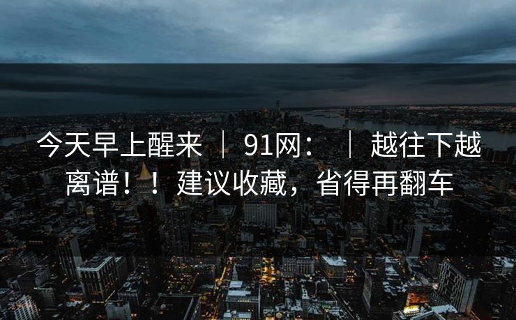 今天早上醒来 | 91网: 越往下越离谱!!建议收藏,省得再翻车 第1张 今天早上醒来 | 91网: 越往下越离谱!!建议收藏,省得再翻车 第1张