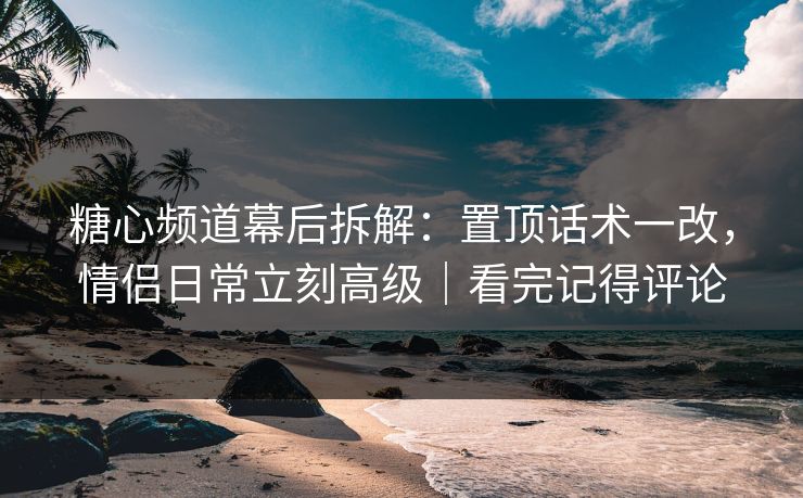 糖心频道幕后拆解：置顶话术一改，情侣日常立刻高级｜看完记得评论