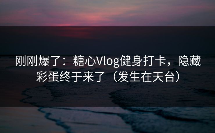 刚刚爆了：糖心Vlog健身打卡，隐藏彩蛋终于来了（发生在天台）