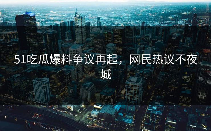 51吃瓜爆料争议再起，网民热议不夜城