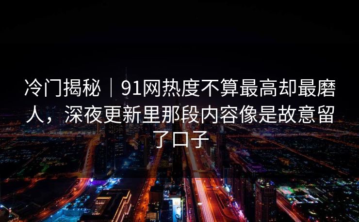 冷门揭秘｜91网热度不算最高却最磨人，深夜更新里那段内容像是故意留了口子