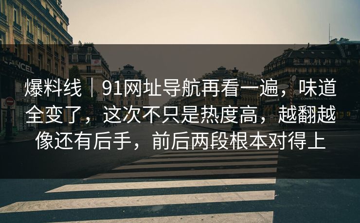 爆料线｜91网址导航再看一遍，味道全变了，这次不只是热度高，越翻越像还有后手，前后两段根本对得上