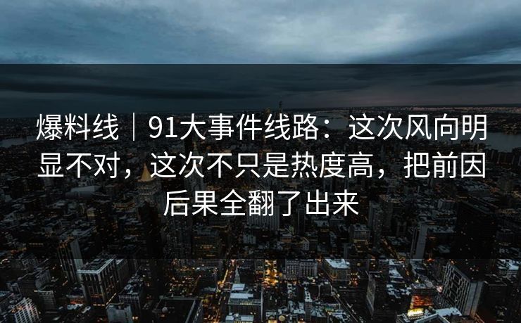 爆料线｜91大事件线路：这次风向明显不对，这次不只是热度高，把前因后果全翻了出来