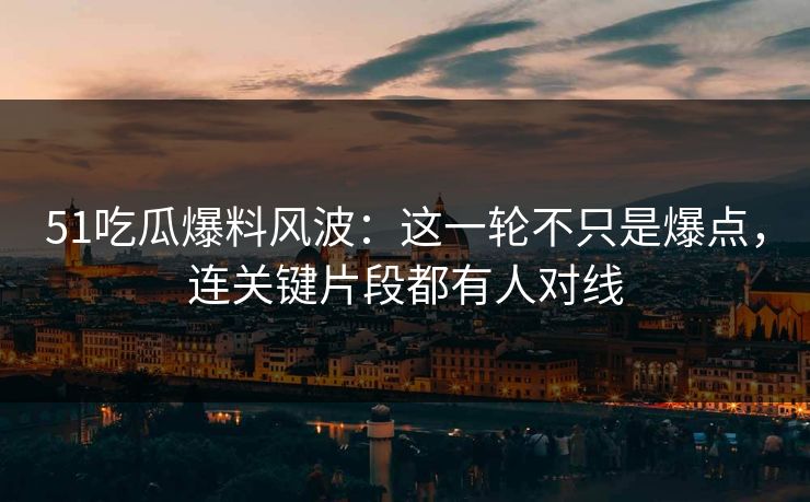 51吃瓜爆料风波：这一轮不只是爆点，连关键片段都有人对线