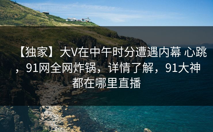【独家】大V在中午时分遭遇内幕 心跳，91网全网炸锅，详情了解，91大神都在哪里直播  第1张