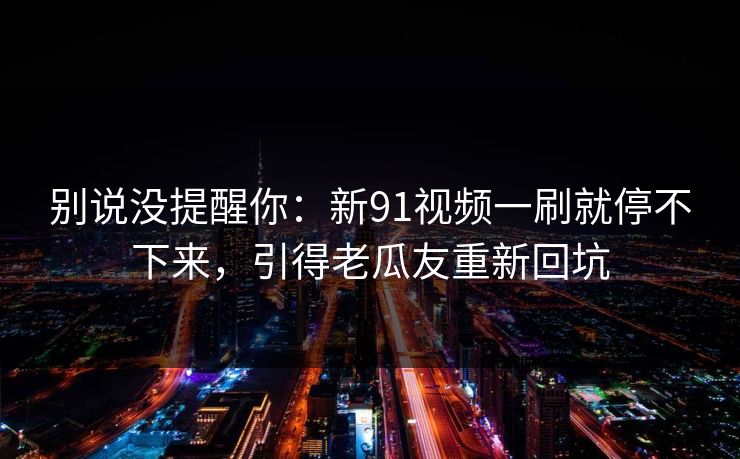 别说没提醒你：新91视频一刷就停不下来，引得老瓜友重新回坑