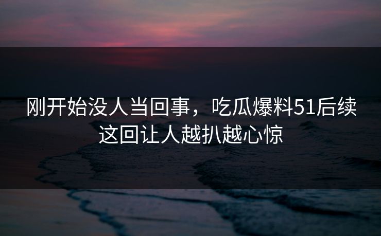 刚开始没人当回事，吃瓜爆料51后续这回让人越扒越心惊  第1张