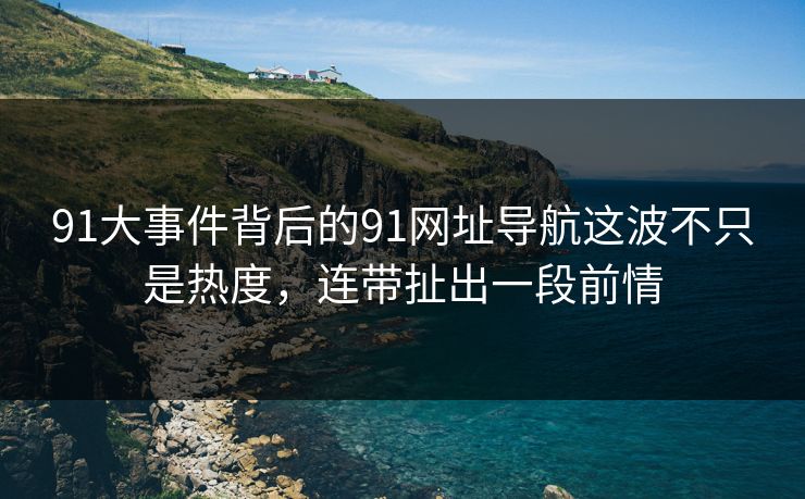 91大事件背后的91网址导航这波不只是热度，连带扯出一段前情